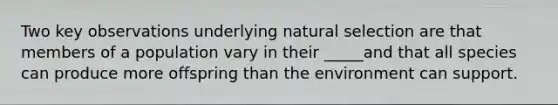 Two key observations underlying natural selection are that members of a population vary in their _____and that all species can produce more offspring than the environment can support.