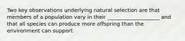 Two key observations underlying natural selection are that members of a population vary in their ____________________ and that all species can produce more offspring than the environment can support.