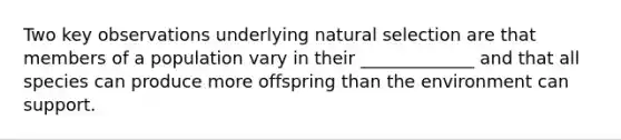 Two key observations underlying natural selection are that members of a population vary in their _____________ and that all species can produce more offspring than the environment can support.