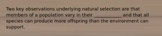 Two key observations underlying natural selection are that members of a population vary in their ____________ and that all species can produce more offspring than the environment can support.