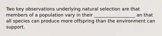 Two key observations underlying natural selection are that members of a population vary in their __________________ an that all species can produce more offspring than the environment can support.