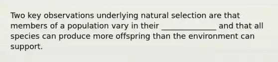 Two key observations underlying natural selection are that members of a population vary in their ______________ and that all species can produce more offspring than the environment can support.