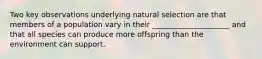 Two key observations underlying natural selection are that members of a population vary in their _____________________ and that all species can produce more offspring than the environment can support.