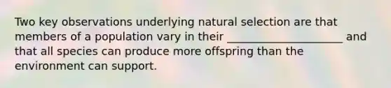 Two key observations underlying natural selection are that members of a population vary in their _____________________ and that all species can produce more offspring than the environment can support.