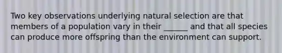 Two key observations underlying natural selection are that members of a population vary in their ______ and that all species can produce more offspring than the environment can support.