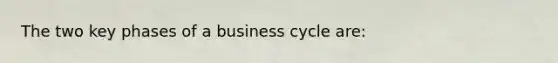 The two key phases of a business cycle are: