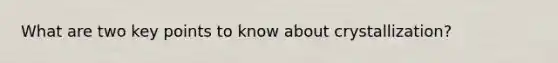 What are two key points to know about crystallization?