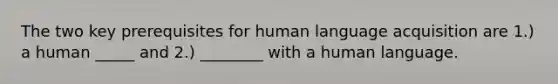 The two key prerequisites for human language acquisition are 1.) a human _____ and 2.) ________ with a human language.