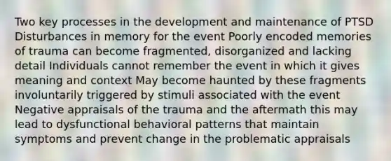 Two key processes in the development and maintenance of PTSD Disturbances in memory for the event Poorly encoded memories of trauma can become fragmented, disorganized and lacking detail Individuals cannot remember the event in which it gives meaning and context May become haunted by these fragments involuntarily triggered by stimuli associated with the event Negative appraisals of the trauma and the aftermath this may lead to dysfunctional behavioral patterns that maintain symptoms and prevent change in the problematic appraisals