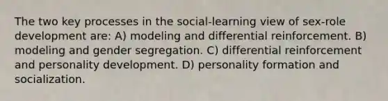 The two key processes in the social-learning view of sex-role development are: A) modeling and differential reinforcement. B) modeling and gender segregation. C) differential reinforcement and personality development. D) personality formation and socialization.