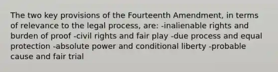 The two key provisions of the Fourteenth Amendment, in terms of relevance to the legal process, are: -inalienable rights and burden of proof -civil rights and fair play -due process and equal protection -absolute power and conditional liberty -probable cause and fair trial