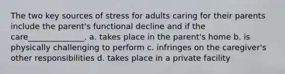 The two key sources of stress for adults caring for their parents include the parent's functional decline and if the care______________. a. takes place in the parent's home b. is physically challenging to perform c. infringes on the caregiver's other responsibilities d. takes place in a private facility