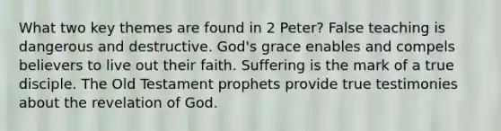 What two key themes are found in 2 Peter? False teaching is dangerous and destructive. God's grace enables and compels believers to live out their faith. Suffering is the mark of a true disciple. The Old Testament prophets provide true testimonies about the revelation of God.