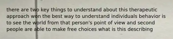 there are two key things to understand about this therapeutic approach won the best way to understand individuals behavior is to see the world from that person's point of view and second people are able to make free choices what is this describing