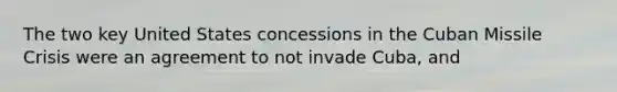 The two key United States concessions in the Cuban Missile Crisis were an agreement to not invade Cuba, and