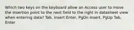 Which two keys on the keyboard allow an Access user to move the insertion point to the next field to the right in datasheet view when entering data? Tab, Insert Enter, PgDn Insert, PgUp Tab, Enter