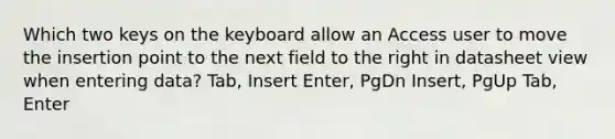 Which two keys on the keyboard allow an Access user to move the insertion point to the next field to the right in datasheet view when entering data? Tab, Insert Enter, PgDn Insert, PgUp Tab, Enter