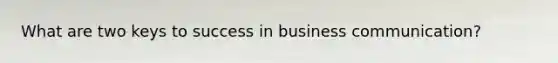 What are two keys to success in business communication?