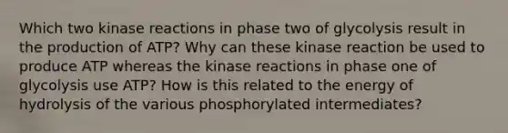 Which two kinase reactions in phase two of glycolysis result in the production of ATP? Why can these kinase reaction be used to produce ATP whereas the kinase reactions in phase one of glycolysis use ATP? How is this related to the energy of hydrolysis of the various phosphorylated intermediates?