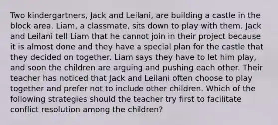 Two kindergartners, Jack and Leilani, are building a castle in the block area. Liam, a classmate, sits down to play with them. Jack and Leilani tell Liam that he cannot join in their project because it is almost done and they have a special plan for the castle that they decided on together. Liam says they have to let him play, and soon the children are arguing and pushing each other. Their teacher has noticed that Jack and Leilani often choose to play together and prefer not to include other children. Which of the following strategies should the teacher try first to facilitate conflict resolution among the children?