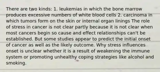 There are two kinds: 1. leukemias in which the bone marrow produces excessive numbers of white blood cells 2. carcinoma in which tumors form on the skin or internal organ linings The role of stress in cancer is not clear partly because it is not clear when most cancers begin so cause and effect relationships can't be established. But some studies appear to predict the initial onset of cancer as well as the likely outcome. Why stress influences onset is unclear whether it is a result of weakening the immune system or promoting unhealthy coping strategies like alcohol and smoking.