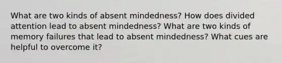 What are two kinds of absent mindedness? How does divided attention lead to absent mindedness? What are two kinds of memory failures that lead to absent mindedness? What cues are helpful to overcome it?