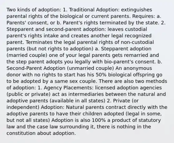 Two kinds of adoption: 1. Traditional Adoption: extinguishes parental rights of the biological or current parents. Requires: a. Parents' consent, or b. Parent's rights terminated by the state. 2. Stepparent and second-parent adoption: leaves custodial parent's rights intake and creates another legal recognized parent. Terminates the legal parental rights of non-custodial parents (but not rights to adoption) a. Stepparent adoption (married couple) one of your legal parents gets remarried and the step parent adopts you legally with bio-parent's consent. b. Second-Parent Adoption (unmarried couple) An anonymous donor with no rights to start has his 50% biological offspring go to be adopted by a same sex couple. There are also two methods of adoption: 1. Agency Placements: licensed adoption agencies (public or private) act as intermediaries between the natural and adoptive parents (available in all states) 2. Private (or independent) Adoption: Natural parents contract directly with the adoptive parents to have their children adopted (legal in some, but not all states) Adoption is also 100% a product of statutory law and the case law surrounding it, there is nothing in the constitution about adoption.