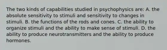 The two kinds of capabilities studied in psychophysics are: A. the absolute sensitivity to stimuli and sensitivity to changes in stimuli. B. the functions of the rods and cones. C. the ability to organize stimuli and the ability to make sense of stimuli. D. the ability to produce neurotransmitters and the ability to produce hormones.