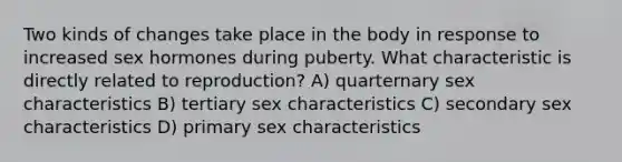 Two kinds of changes take place in the body in response to increased sex hormones during puberty. What characteristic is directly related to reproduction? A) quarternary sex characteristics B) tertiary sex characteristics C) secondary sex characteristics D) primary sex characteristics