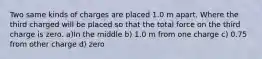 Two same kinds of charges are placed 1.0 m apart. Where the third charged will be placed so that the total force on the third charge is zero. a)In the middle b) 1.0 m from one charge c) 0.75 from other charge d) zero