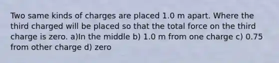 Two same kinds of charges are placed 1.0 m apart. Where the third charged will be placed so that the total force on the third charge is zero. a)In the middle b) 1.0 m from one charge c) 0.75 from other charge d) zero