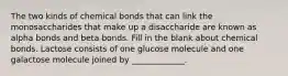 The two kinds of chemical bonds that can link the monosaccharides that make up a disaccharide are known as alpha bonds and beta bonds. Fill in the blank about chemical bonds. Lactose consists of one glucose molecule and one galactose molecule joined by _____________.