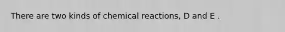 There are two kinds of chemical reactions, D and E .