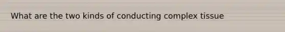 What are the two kinds of conducting complex tissue