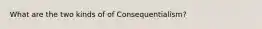 What are the two kinds of of Consequentialism?