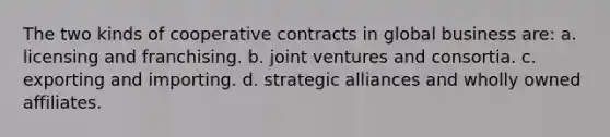 The two kinds of cooperative contracts in global business are: a. licensing and franchising. b. joint ventures and consortia. c. exporting and importing. d. strategic alliances and wholly owned affiliates.