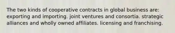 The two kinds of cooperative contracts in global business are: exporting and importing. joint ventures and consortia. strategic alliances and wholly owned affiliates. licensing and franchising.