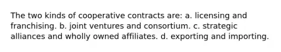 The two kinds of cooperative contracts are: a. licensing and franchising. b. joint ventures and consortium. c. strategic alliances and wholly owned affiliates. d. exporting and importing.