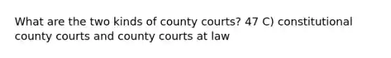 What are the two kinds of county courts? 47 C) constitutional county courts and county courts at law