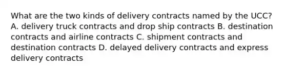 What are the two kinds of delivery contracts named by the UCC? A. delivery truck contracts and drop ship contracts B. destination contracts and airline contracts C. shipment contracts and destination contracts D. delayed delivery contracts and express delivery contracts