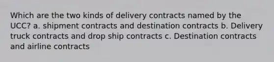 Which are the two kinds of delivery contracts named by the UCC? a. shipment contracts and destination contracts b. Delivery truck contracts and drop ship contracts c. Destination contracts and airline contracts