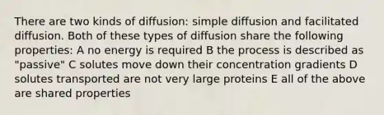 There are two kinds of diffusion: simple diffusion and facilitated diffusion. Both of these types of diffusion share the following properties: A no energy is required B the process is described as "passive" C solutes move down their concentration gradients D solutes transported are not very large proteins E all of the above are shared properties