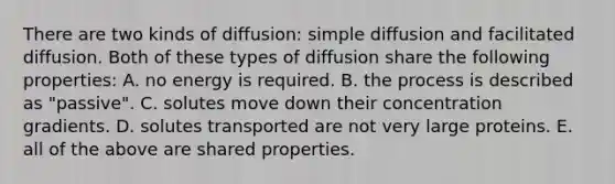 There are two kinds of diffusion: simple diffusion and facilitated diffusion. Both of these types of diffusion share the following properties: A. no energy is required. B. the process is described as "passive". C. solutes move down their concentration gradients. D. solutes transported are not very large proteins. E. all of the above are shared properties.