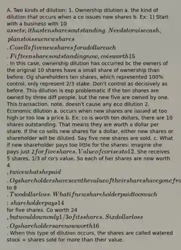 A. Two kinds of dilution: 1. Ownership dilution a. the kind of dilution that occurs when a co issues new shares b. Ex: 1) Start with a business with 10assets; it has ten shares outstanding. Needs to raise cash, plans to issue new shares. Co sells five new shares for a dollar each. Fifteen shares outstanding now, co is worth 15. In this case, ownership dilution has occurred bc the owners of the original 10 shares have a small share of ownership than before. Og shareholders ten shares, which represented 100% control, only represent 2/3 stake. Don't control as decisively as before. This dilution is esp problematic if the ten shares are owned by three diff people, but the new five are owned by one. This transaction, note, doesn't cause any eco dilution 2. Economic dilution a. occurs when new shares are issued at too high or too low a price b. Ex: co is worth ten dollars, there are 10 shares outstanding. That means they are worth a dollar per share. If the co sells new shares for a dollar, either new shares or shareholder will be diluted. Say five new shares are sold. c. What if new shareholder pays too little for the shares: imagine she pays just 2for five shares. Value of co rises to 12. She receives 5 shares, 1/3 of co's value. So each of her shares are now worth 4, twice what she paid. Og shareholders have seen the value of their shares have gone from 10 to 8. Two dollar loss. What if new shareholder paid too much: shareholder pays 14 for five shares. Co worth 24, but would own only 1/3 of its shares. Six dollar loss. Og shareholders are now worth 16. When this type of dilution occurs, the shares are called watered stock = shares sold for more than their value.
