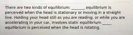 There are two kinds of equilibrium: _______ equilibrium is perceived when the head is stationary or moving in a straight line. Holding your head still as you are reading, or while you are accelerating in your car, involves static equilibrium._____ equilibrium is perceived when the head is rotating.