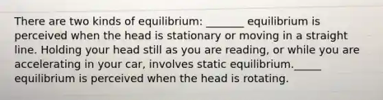 There are two kinds of equilibrium: _______ equilibrium is perceived when the head is stationary or moving in a straight line. Holding your head still as you are reading, or while you are accelerating in your car, involves static equilibrium._____ equilibrium is perceived when the head is rotating.