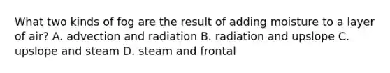 What two kinds of fog are the result of adding moisture to a layer of air? A. advection and radiation B. radiation and upslope C. upslope and steam D. steam and frontal