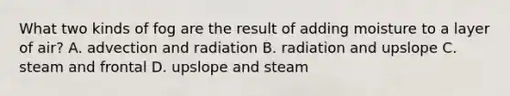 What two kinds of fog are the result of adding moisture to a layer of air? A. advection and radiation B. radiation and upslope C. steam and frontal D. upslope and steam