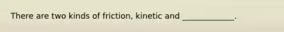 There are two kinds of friction, kinetic and _____________.