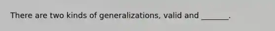 There are two kinds of generalizations, valid and _______.